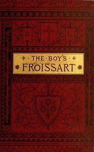 The boy's Froissart :  being Sir John Froissart's Chronicles of adventures, battle, and custom in England, France, Spain, etc.