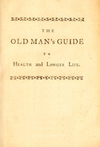The old man's guide to health and longer life :  With rules for diet, exercise, and physic; for preserving a good constitution, and preventing disorders in a bad one