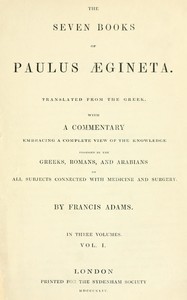 The seven books of Paulus Ægineta, volume 1 (of 3) :  translated from the Greek: with a commentary embracing a complete view of the knowledge possessed by the Greeks, Romans, and Arabians on all subjects connected with medicine and  surgery