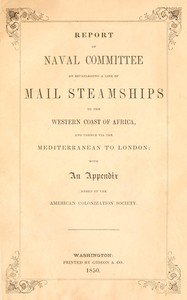 Report of the naval committee to the House of Representatives, August, 1850, in favor of the establishment of a line of mail steamships to the western coast of Africa, and thence via the Mediterranean to London; designed to promote the emigration of free persons of color from the United States to Liberia: also to increase the steam navy, and to extend the commerce of the United States. :  With an appendix added by the American Colonization Society.