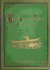 The Arctic World :  Its plants, animals, and natural phenomena. With a historical sketch of Arctic discovery, down to the British polar expedition: 1875-76.