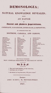 Demonologia :  or, natural knowledge revealed; being an exposé of ancient and modern superstitions, credulity, fanaticism, enthusiasm, & imposture, as connected with the doctrine, caballa, and jargon, of amulets, apparitions, astrology, charms, demonology, devils, divination, dreams, deuteroscopia, effluvia, fatalism, fate, friars, ghosts, gipsies, hell, hypocrites, incantations, inquisition, jugglers, legends, magic, magicians, miracles, monks, nymphs, oracles, physiognomy, purgatory, predestination, predictions, quackery, relics, saints, second sight, signs before death, sorcery, spirits, salamanders, spells, talismans, traditions, trials, &c. witches, witchcraft, &c. &c. the whole unfolding many singular phenomena in the page of nature