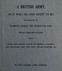 A British army, as it was,--is,--and ought to be :  illustrated by examples during the Peninsular War; with observations upon India; the United States of America; Canada; the boundary line; the navy; steam warfare, &c.