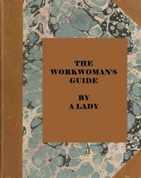 The workwoman's guide :  containing instructions to the inexperienced in cutting out and completing those articles of wearing apparel, &c. which are ususally made at home : also, explanations on upholstery, straw-platting, bonnet-making, knitting, &c.