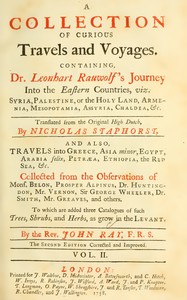 Mr. Ray's travels, Vol. 2 :  A collection of curious travels and voyages. Containing Dr Leonhart Rauwolf's journey into the eastern countries, viz. Syria, Palestine, or the Holy Land, Armenia, Mesopotamia, Assyria, Chaldea, &c., translated from the Original High Dutch, by Nicholas Staphorst. And also, travels into Greece, Asia minor, Egypt, Arabia felix, Petræa, Ethiopia, the Red Sea, &c. Collected from the observations of Mons. Belon, Prosper Alpinus, Dr. Huntington, Mr. Vernon, Sir George Wheeler, Dr. Smith, Mr. Greaves, and others. To which are added three catalogues of such trees, shrubs, and herbs, as grow in the Levant. By the Rev. John Ray, F.R.S.